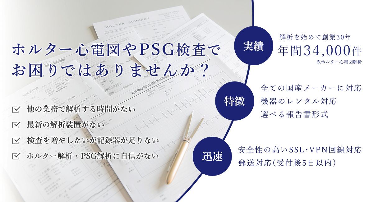 ホルター心電図やPSG検査でお困りではありませんか？　他の業務で解析する時間がない／最新の解析装置がない／検査を増やしたいが記録器が足りない／ホルター解析・PSG解析に自信がない　実績：解析を始めて創業28年 年間32,000件 ※ホルター心電図解析　特長：全ての国産メーカーに対応 機器のレンタル対応 選べる報告書形式　迅速：安全性の高いSSL・VPN回線対応　郵送対応（受付後5日以内）